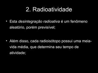2. Radioatividade
• Esta desintegração radioativa é um fenômeno
  aleatório, porém previsível;


• Além disso, cada radioisótopo possui uma meia-
  vida média, que determina seu tempo de
  atividade;
 
