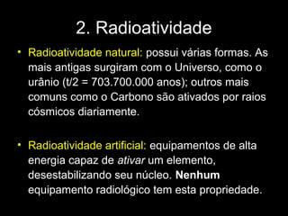 2. Radioatividade
• Radioatividade natural: possui várias formas. As
  mais antigas surgiram com o Universo, como o
  urânio (t/2 = 703.700.000 anos); outros mais
  comuns como o Carbono são ativados por raios
  cósmicos diariamente.

• Radioatividade artificial: equipamentos de alta
  energia capaz de ativar um elemento,
  desestabilizando seu núcleo. Nenhum
  equipamento radiológico tem esta propriedade.
 
