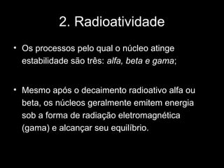 2. Radioatividade
• Os processos pelo qual o núcleo atinge
  estabilidade são três: alfa, beta e gama;


• Mesmo após o decaimento radioativo alfa ou
  beta, os núcleos geralmente emitem energia
  sob a forma de radiação eletromagnética
  (gama) e alcançar seu equilíbrio.
 