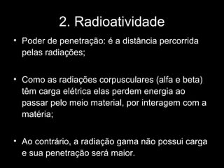 2. Radioatividade
• Poder de penetração: é a distância percorrida
  pelas radiações;


• Como as radiações corpusculares (alfa e beta)
  têm carga elétrica elas perdem energia ao
  passar pelo meio material, por interagem com a
  matéria;


• Ao contrário, a radiação gama não possui carga
  e sua penetração será maior.
 