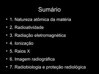 Sumário
• 1. Natureza atômica da matéria
• 2. Radioatividade
• 3. Radiação eletromagnética
• 4. Ionização
• 5. Raios X
• 6. Imagem radiográfica
• 7. Radiobiologia e proteção radiológica
 