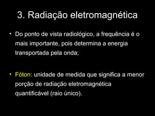 3. Radiação eletromagnética
• Do ponto de vista radiológico, a frequência é o
  mais importante, pois determina a energia
  transportada pela onda;


• Fóton: unidade de medida que significa a menor
  porção de radiação eletromagnética
  quantificável (raio único).
 