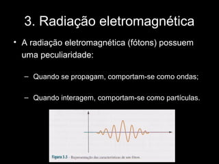 3. Radiação eletromagnética
• A radiação eletromagnética (fótons) possuem
  uma peculiaridade:

  – Quando se propagam, comportam-se como ondas;

  – Quando interagem, comportam-se como partículas.
 