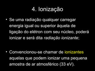 4. Ionização
• Se uma radiação qualquer carregar
  energia igual ou superior àquela de
  ligação do elétron com seu núcleo, poderá
  ionizar e será dita radiação ionizante;


• Convencionou-se chamar de ionizantes
  aquelas que podem ionizar uma pequena
  amostra de ar atmosférico (33 eV).
 