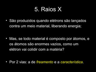 5. Raios X
• São produzidos quando elétrons são lançados
  contra um meio material, liberando energia;


• Mas, se todo material é composto por átomos, e
  os átomos são enormes vazios, como um
  elétron vai colidir com a matéria?


• Por 2 vias: a de freamento e a característica.
 