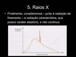 5. Raios X
• Finalmente, consideremos – junto à radiação de
  freamento – a radiação característica, que
  possui caráter aleatório, e não contínuo.
 