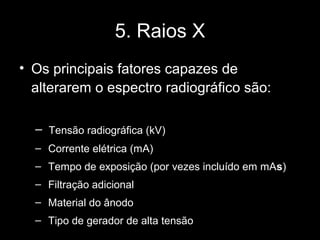 5. Raios X
• Os principais fatores capazes de
  alterarem o espectro radiográfico são:

  – Tensão radiográfica (kV)
  – Corrente elétrica (mA)
  – Tempo de exposição (por vezes incluído em mAs)
  – Filtração adicional
  – Material do ânodo
  – Tipo de gerador de alta tensão
 