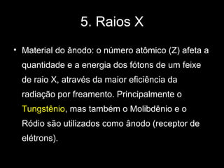 5. Raios X
• Material do ânodo: o número atômico (Z) afeta a
  quantidade e a energia dos fótons de um feixe
  de raio X, através da maior eficiência da
  radiação por freamento. Principalmente o
  Tungstênio, mas também o Molibdênio e o
  Ródio são utilizados como ânodo (receptor de
  elétrons).
 