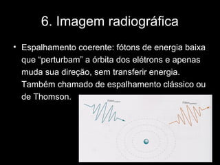 6. Imagem radiográfica
• Espalhamento coerente: fótons de energia baixa
  que “perturbam” a órbita dos elétrons e apenas
  muda sua direção, sem transferir energia.
  Também chamado de espalhamento clássico ou
  de Thomson.
 