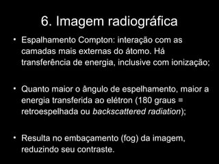 6. Imagem radiográfica
• Espalhamento Compton: interação com as
  camadas mais externas do átomo. Há
  transferência de energia, inclusive com ionização;


• Quanto maior o ângulo de espelhamento, maior a
  energia transferida ao elétron (180 graus =
  retroespelhada ou backscattered radiation);


• Resulta no embaçamento (fog) da imagem,
  reduzindo seu contraste.
 