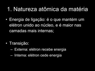 1. Natureza atômica da matéria
• Energia de ligação: é o que mantém um
  elétron unido ao núcleo, e é maior nas
  camadas mais internas;

• Transição:
  – Externa: elétron recebe energia
  – Interna: elétron cede energia
 
