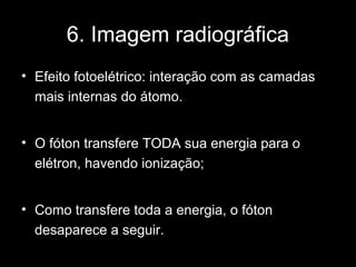 6. Imagem radiográfica
• Efeito fotoelétrico: interação com as camadas
  mais internas do átomo.


• O fóton transfere TODA sua energia para o
  elétron, havendo ionização;


• Como transfere toda a energia, o fóton
  desaparece a seguir.
 
