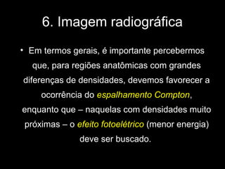 6. Imagem radiográfica
• Em termos gerais, é importante percebermos
   que, para regiões anatômicas com grandes
diferenças de densidades, devemos favorecer a
     ocorrência do espalhamento Compton,
enquanto que – naquelas com densidades muito
 próximas – o efeito fotoelétrico (menor energia)
               deve ser buscado.
 