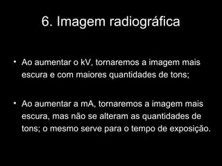 6. Imagem radiográfica

• Ao aumentar o kV, tornaremos a imagem mais
  escura e com maiores quantidades de tons;


• Ao aumentar a mA, tornaremos a imagem mais
  escura, mas não se alteram as quantidades de
  tons; o mesmo serve para o tempo de exposição.
 