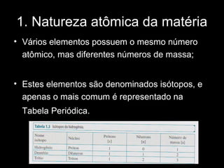 1. Natureza atômica da matéria
• Vários elementos possuem o mesmo número
  atômico, mas diferentes números de massa;


• Estes elementos são denominados isótopos, e
  apenas o mais comum é representado na
  Tabela Periódica.
 