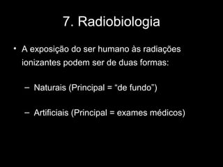 7. Radiobiologia
• A exposição do ser humano às radiações
 ionizantes podem ser de duas formas:

  – Naturais (Principal = “de fundo”)

  – Artificiais (Principal = exames médicos)
 