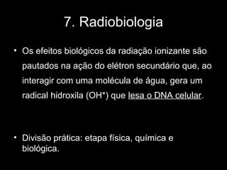 7. Radiobiologia
• Os efeitos biológicos da radiação ionizante são
  pautados na ação do elétron secundário que, ao
  interagir com uma molécula de água, gera um
  radical hidroxila (OH*) que lesa o DNA celular.



• Divisão prática: etapa física, química e
  biológica.
 