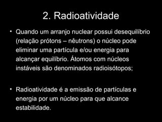 2. Radioatividade
• Quando um arranjo nuclear possui desequilíbrio
  (relação prótons – nêutrons) o núcleo pode
  eliminar uma partícula e/ou energia para
  alcançar equilíbrio. Átomos com núcleos
  instáveis são denominados radioisótopos;


• Radioatividade é a emissão de partículas e
  energia por um núcleo para que alcance
  estabilidade.
 