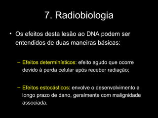 7. Radiobiologia
• Os efeitos desta lesão ao DNA podem ser
  entendidos de duas maneiras básicas:


  – Efeitos determinísticos: efeito agudo que ocorre
    devido à perda celular após receber radiação;


  – Efeitos estocásticos: envolve o desenvolvimento a
    longo prazo de dano, geralmente com malignidade
    associada.
 