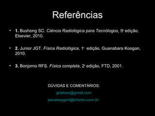 Referências
•   1. Bushong SC. Ciência Radiológica para Tecnólogos, 9a edição,
    Elsevier, 2010.

•   2. Junior JGT. Física Radiológica, 1a edição, Guanabara Koogan,
    2010.

•   3. Bonjorno RFS. Física completa, 2a edição, FTD, 2001.



                    DÚVIDAS E COMENTÁRIOS:
                        grtalves@gmail.com
                    jesushaygert@brturbo.com.br
 