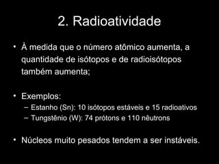 2. Radioatividade
• À medida que o número atômico aumenta, a
  quantidade de isótopos e de radioisótopos
  também aumenta;

• Exemplos:
  – Estanho (Sn): 10 isótopos estáveis e 15 radioativos
  – Tungstênio (W): 74 prótons e 110 nêutrons


• Núcleos muito pesados tendem a ser instáveis.
 