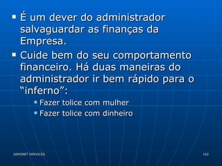 É um dever do administrador salvaguardar as finanças da Empresa. Cuide bem do seu comportamento financeiro. Há duas maneiras do administrador ir bem rápido para o “inferno”: Fazer tolice com mulher Fazer tolice com dinheiro 