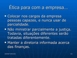 Ética para com a empresa... Colocar nos cargos da empresa pessoas capazes, e nunca usar de parcialidade. Não ministrar parcialmente a justiça. Todavia, situações diferentes serão tratadas diferentemente. Manter a diretoria informada acerca das finanças. 