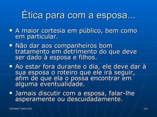 Ética para com a esposa... A maior cortesia em público, bem como em particular. Não dar aos companheiros bom tratamento em detrimento do que deve ser dado à esposa e filhos. Ao estar fora durante o dia, ele deve dar à sua esposa o roteiro que ele irá seguir, afim de que ela o possa encontrar em alguma eventualidade. Jamais discutir com a esposa, falar-lhe asperamente ou descuidadamente. 