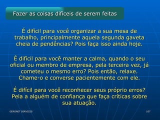Fazer as coisas difíceis de serem feitas É difícil para você organizar a sua mesa de trabalho, principalmente aquela segunda gaveta cheia de pendências? Pois faça isso ainda hoje. É difícil para você manter a calma, quando o seu oficial ou membro de empresa, pela terceira vez, já cometeu o mesmo erro? Pois então, relaxe. Chame-o e converse pacientemente com ele. É difícil para você reconhecer seus próprio erros? Pela a alguém de confiança que faça críticas sobre sua atuação. 