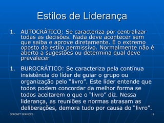 Estilos de Liderança AUTOCRÁTICO: Se caracteriza por centralizar todas as decisões. Nada deve acontecer sem que saiba e aprove diretamente. É o extremo oposto do estilo permissivo. Normalmente não é aberto a sugestões ou determina qual deve prevalecer  BUROCRÁTICO: Se caracteriza pela contínua insistência do líder de guiar o grupo ou organização pelo “livro”. Este líder entende que todos podem concordar da melhor forma se todos aceitarem o que o “livro” diz. Nessa liderança, as reuniões e normas atrasam as deliberações, demora tudo por causa do “livro”. 