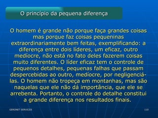 O princípio da pequena diferença O homem é grande não porque faça grandes coisas mas porque faz coisas pequeninas extraordinariamente bem feitas, exemplificando: a diferença entre dois líderes, um eficaz, outro medíocre, não está no fato deles fazerem coisas muito diferentes. O líder eficaz tem o controle de pequenos detalhes, pequenas falhas que passam despercebidas ao outro, medíocre, por negligenciá-las. O homem não tropeça em montanhas, mas são naquelas que ele não dá importância, que ele se arrebenta. Portanto, o controle do detalhe constitui a grande diferença nos resultados finais.  