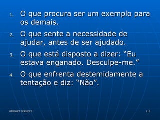 O que procura ser um exemplo para os demais. O que sente a necessidade de ajudar, antes de ser ajudado. O que está disposto a dizer: “Eu estava enganado. Desculpe-me.” O que enfrenta destemidamente a tentação e diz: “Não”. 