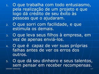O que trabalha com todo entusiasmo, pela realização de um projeto e que logo dá crédito de seu êxito às pessoas que o ajudaram. O que sorri com facilidade, e que estimula os demais. O que leva seus filhos à empresa, em vez de apenas enviá-los. O que é  capaz de ver suas próprias falhas antes de ver os erros dos outros. O que dá seu dinheiro e seus talentos, sem pensar em receber recompensas. 