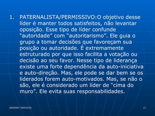 PATERNALISTA/PERMISSIVO:O objetivo desse líder é manter todos satisfeitos, não levantar oposição. Esse tipo de líder confunde “autoridade” com “autoritarismo”. Ele guia o grupo a tomar decisões que favoreçam sua posição ou autoridade. É extremamente estruturado por que isso facilita a votação ou decisão ao seu favor. Nesse tipo de liderança existe uma forte dependência da auto-iniciativa e auto-direção. Mas, ele pode se dar bem se os liderados forem auto-motivados. Mas, se não o são, ele é considerado um líder de “cima do muro”. Ele evita suas responsabilidades.  