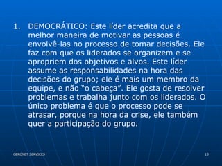DEMOCRÁTICO: Este líder acredita que a melhor maneira de motivar as pessoas é envolvê-las no processo de tomar decisões. Ele faz com que os liderados se organizem e se apropriem dos objetivos e alvos. Este líder assume as responsabilidades na hora das decisões do grupo; ele é mais um membro da equipe, e não “o cabeça”. Ele gosta de resolver problemas e trabalha junto com os liderados. O único problema é que o processo pode se atrasar, porque na hora da crise, ele também quer a participação do grupo. 
