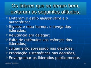 Os líderes que se deram bem, evitaram as seguintes atitudes: Evitaram o estilo  laissez-faire  e o autocrático; Rigidez e mau humor, e inveja dos liderados; Relutância em delegar; Falta de estímulos aos esforços dos liderados; Julgamento apressado nas decisões; Protelação sistemáticas nas decisões; Envergonhar os liderados publicamente. 