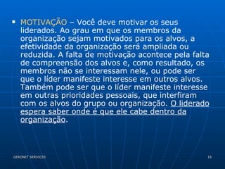 MOTIVAÇÃO  – Você deve motivar os seus liderados. Ao grau em que os membros da organização sejam motivados para os alvos, a efetividade da organização será ampliada ou reduzida. A falta de motivação acontece pela falta de compreensão dos alvos e, como resultado, os membros não se interessam nele, ou pode ser que o líder manifeste interesse em outros alvos. Também pode ser que o líder manifeste interesse em outras prioridades pessoais, que interfiram com os alvos do grupo ou organização.  O liderado espera saber onde é que ele cabe dentro da organização . 