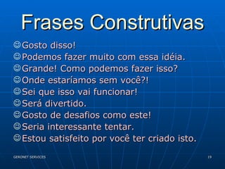 Frases Construtivas Gosto disso! Podemos fazer muito com essa idéia. Grande! Como podemos fazer isso? Onde estaríamos sem você?! Sei que isso vai funcionar! Será divertido. Gosto de desafios como este! Seria interessante tentar. Estou satisfeito por você ter criado isto. 