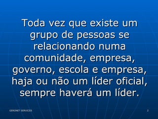 Toda vez que existe um grupo de pessoas se relacionando numa comunidade, empresa, governo, escola e empresa, haja ou não um líder oficial, sempre haverá um líder. 