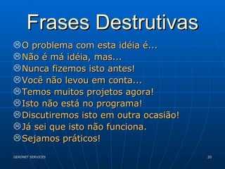 Frases Destrutivas O problema com esta idéia é... Não é má idéia, mas... Nunca fizemos isto antes! Você não levou em conta... Temos muitos projetos agora! Isto não está no programa! Discutiremos isto em outra ocasião! Já sei que isto não funciona. Sejamos práticos! 