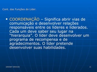 COORDENAÇÃO  – Significa abrir vias de comunicação e desenvolver relações responsáveis entre os líderes e liderados. Cada um deve saber seu lugar na “hierarquia”. O líder deve desenvolver um programa de recompensa e de agradecimentos. O líder pretende desenvolver suas habilidades. Cont. das Funções do Líder. 