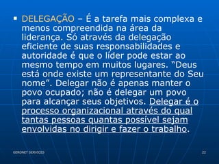 DELEGAÇÃO  – É a tarefa mais complexa e menos compreendida na área da liderança. Só através da delegação eficiente de suas responsabilidades e autoridade é que o líder pode estar ao mesmo tempo em muitos lugares. “Deus está onde existe um representante do Seu nome”. Delegar não é apenas manter o povo ocupado; não é delegar um povo para alcançar seus objetivos.  Delegar é o processo organizacional através do qual tantas pessoas quantas possível sejam envolvidas no dirigir e fazer o trabalho . 
