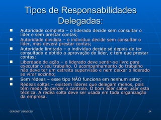 Tipos de Responsabilidades Delegadas: Autoridade completa – o liderado decide sem consultar o líder e sem prestar contas; Autoridade dividida – o indivíduo decide sem consultar o líder, mas deverá prestar contas; Autoridade limitada – o indivíduo decide só depois de ter consultado e obtido a aprovação do líder, e tem que prestar contas; Liberdade de ação – o liderado deve sentir-se livre para executar o seu trabalho. O acompanhamento do trabalho não deve ter um estreita supervisão e nem deixar o liderado se virar sozinho; Sem rédeas – esse tipo NÃO funciona em nenhum setor; Rédeas soltas – existem líderes que delegam menos, pois têm medo de perder o controle. O bom líder saber usar esta técnica. A rédea solta deve ser usada em toda organização da empresa. 