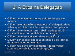 3. A Ética na Delegação O líder deve aceitar menos crédito do que ele merece O líder delega e não se esquece. O delegado deve saber que o líder se interessa nele como pessoa. O líder deve delegar um trabalho adequado à personalidade ou habilidades do delegado. O líder deve estabelecer alvos específicos. Devem ser especificados a extensão e os limites da autoridade do delegado. O líder não deve simplesmente “descarregar” suas responsabilidades e obrigações. 