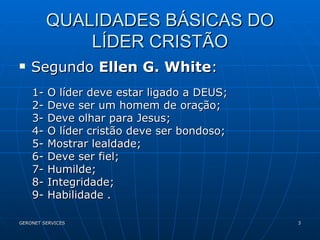 QUALIDADES BÁSICAS DO LÍDER CRISTÃO Segundo  Ellen G. White : 1- O líder deve estar ligado a DEUS; 2- Deve ser um homem de oração; 3- Deve olhar para Jesus; 4- O líder cristão deve ser bondoso; 5- Mostrar lealdade; 6- Deve ser fiel; 7- Humilde; 8- Integridade; 9- Habilidade . 