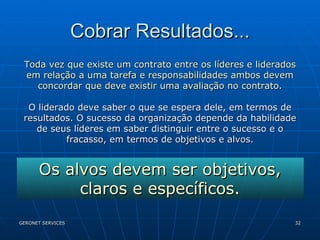 Cobrar Resultados... Toda vez que existe um contrato entre os líderes e liderados em relação a uma tarefa e responsabilidades ambos devem concordar que deve existir uma avaliação no contrato. O liderado deve saber o que se espera dele, em termos de resultados. O sucesso da organização depende da habilidade de seus líderes em saber distinguir entre o sucesso e o fracasso, em termos de objetivos e alvos. Os alvos devem ser objetivos, claros e específicos. 