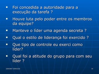 Foi concedida a autoridade para a execução da tarefa ? Houve luta pelo poder entre os membros da equipe? Manteve o líder uma agenda secreta ? Qual o estilo de liderança foi exercido ? Que tipo de controle eu exerci como líder? Qual foi a atitude do grupo para com seu líder ? 