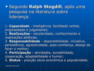 Segundo  Ralph Stogdill , após uma pesquisa na literatura sobre liderança:  1.  Capacidade  - inteligência, facilidade verbal, originalidade e julgamento; 2.  Realizações  - escolaridade, conhecimento e realizações atléticas; 3.  Responsabilidade  - dependibilidade, iniciativa, persistência, agressividade, auto-confiança, desejo de fazer o melhor; 4.  Participação  - atividades, sociabilidade, cooperação, adaptabilidade e humor; 5.  Status  - posição sócio-econômica e popularidade. 