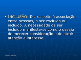INCLUSÃO : Diz respeito à associação entre pessoas, a ser excluído ou incluído. A necessidade de ser incluído manifesta-se como o desejo de merecer consideração e de atrair atenção e interesse.  