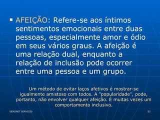 AFEIÇÃO : Refere-se aos íntimos sentimentos emocionais entre duas pessoas, especialmente amor e ódio em seus vários graus. A afeição é uma relação dual, enquanto a relação de inclusão pode ocorrer entre uma pessoa e um grupo.  Um método de evitar laços afetivos é mostrar-se igualmente amistoso com todos. A "popularidade", pode, portanto, não envolver qualquer afeição. É muitas vezes um comportamento inclusivo. 